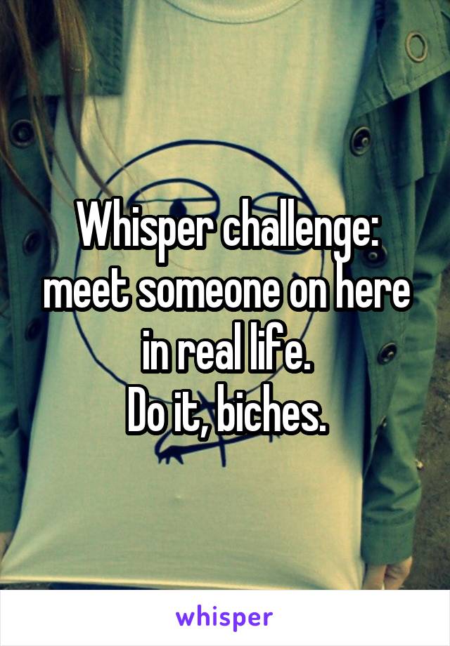 Whisper challenge: meet someone on here in real life.
Do it, biches.