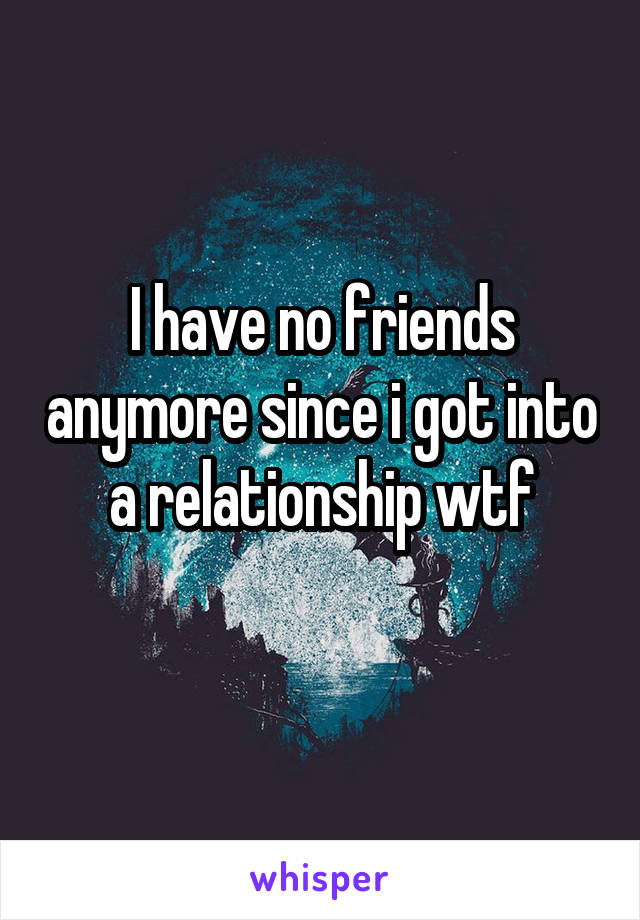 I have no friends anymore since i got into a relationship wtf
