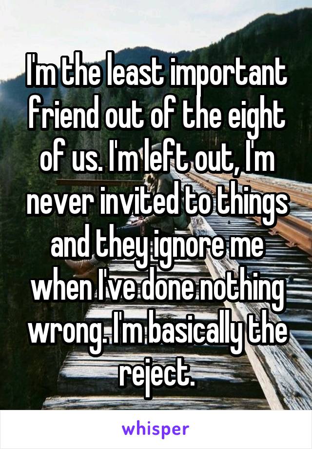 I'm the least important friend out of the eight of us. I'm left out, I'm never invited to things and they ignore me when I've done nothing wrong. I'm basically the reject.