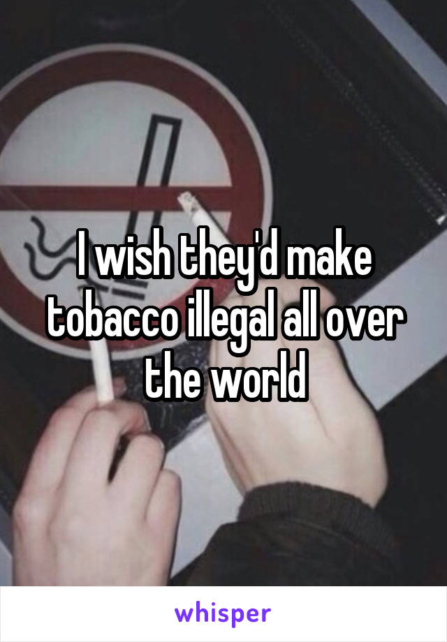 I wish they'd make tobacco illegal all over the world