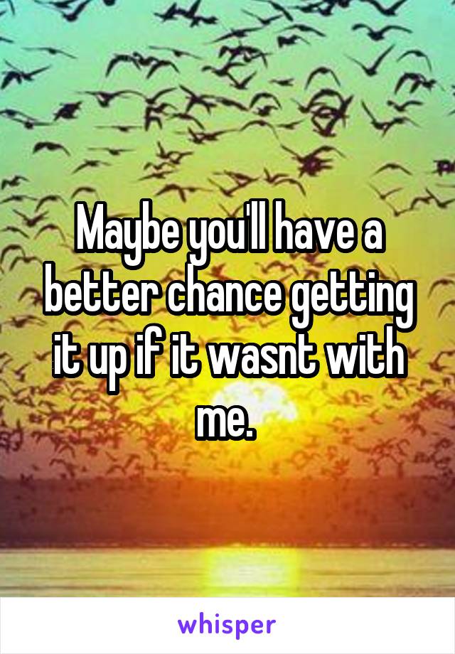 Maybe you'll have a better chance getting it up if it wasnt with me. 