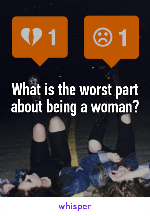 What is the worst part about being a woman? 