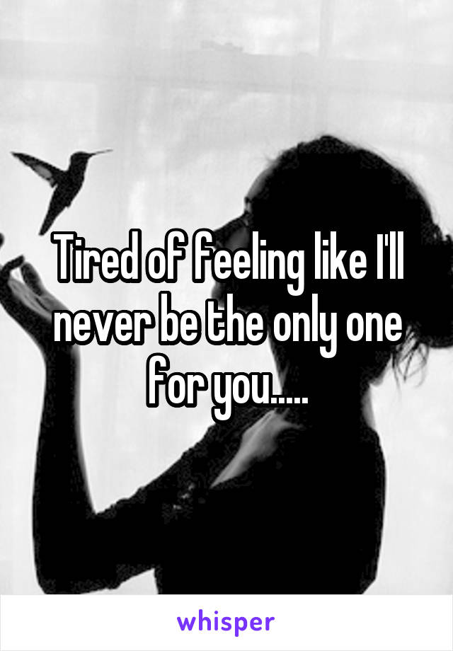 Tired of feeling like I'll never be the only one for you.....