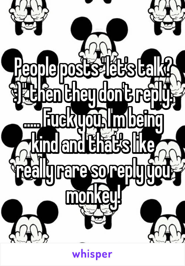 People posts "let's talk? :)" then they don't reply. ..... Fuck you. I'm being kind and that's like really rare so reply you monkey!