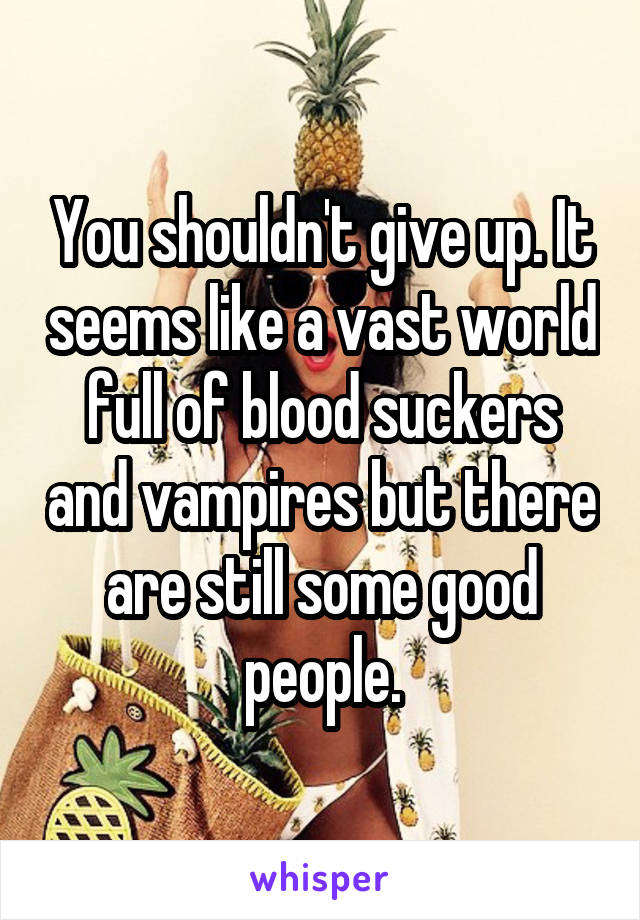 You shouldn't give up. It seems like a vast world full of blood suckers and vampires but there are still some good people.