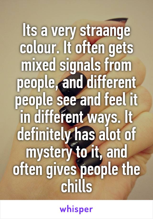 Its a very straange colour. It often gets mixed signals from people, and different people see and feel it in different ways. It definitely has alot of mystery to it, and often gives people the chills