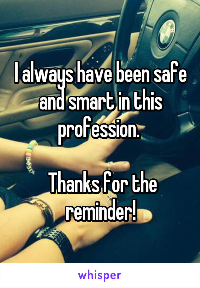 I always have been safe and smart in this profession. 

 Thanks for the reminder!