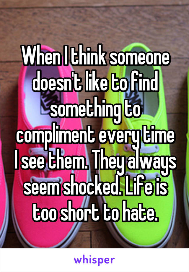 When I think someone doesn't like to find something to compliment every time I see them. They always seem shocked. Life is too short to hate.