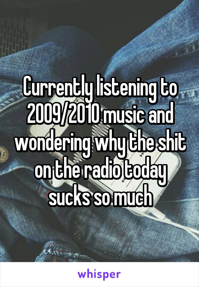 Currently listening to 2009/2010 music and wondering why the shit on the radio today sucks so much