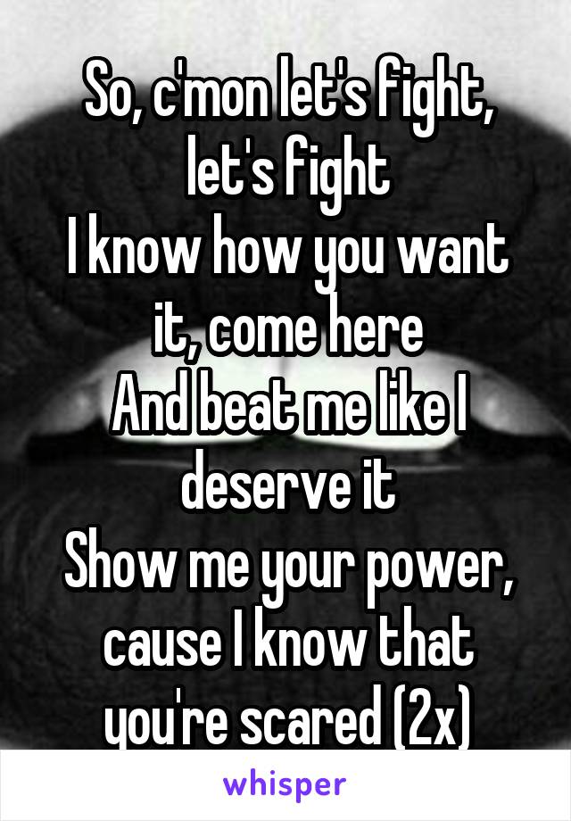 So, c'mon let's fight, let's fight
I know how you want it, come here
And beat me like I deserve it
Show me your power, cause I know that you're scared (2x)