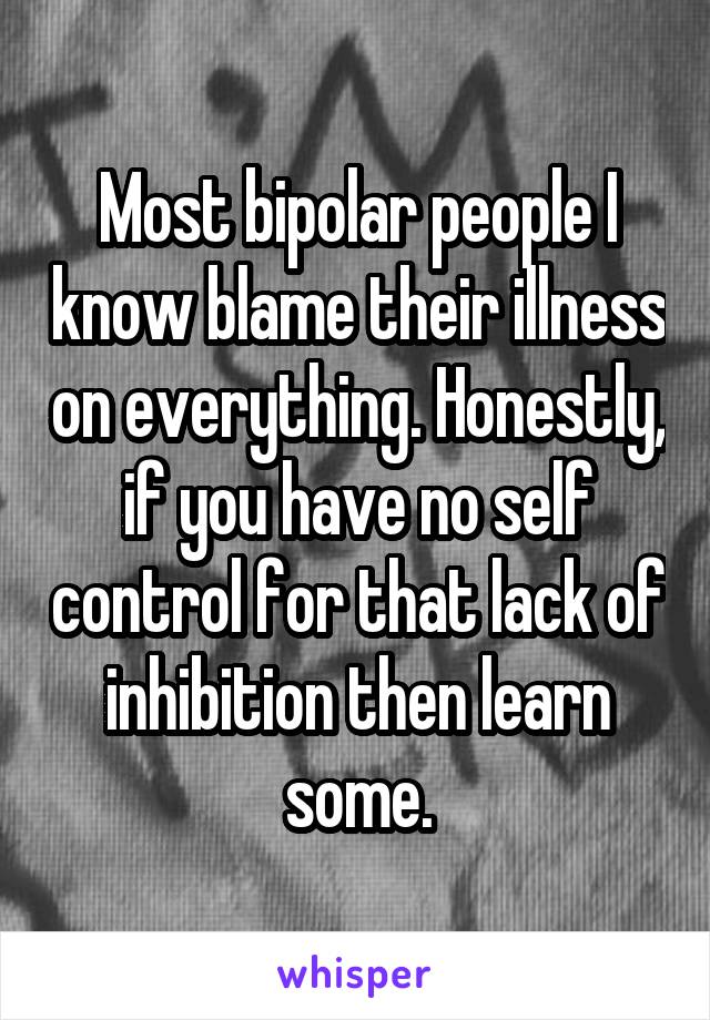 Most bipolar people I know blame their illness on everything. Honestly, if you have no self control for that lack of inhibition then learn some.