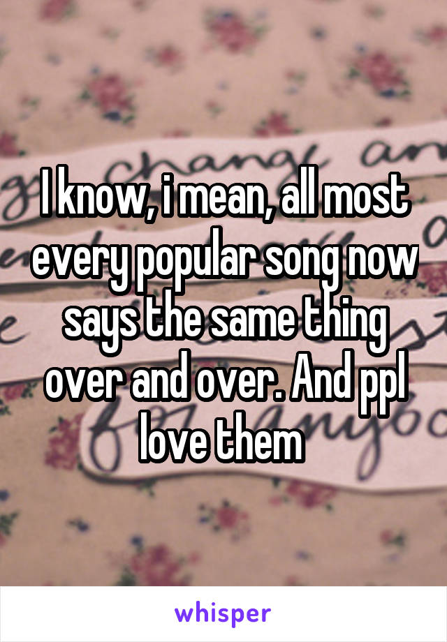 I know, i mean, all most every popular song now says the same thing over and over. And ppl love them 