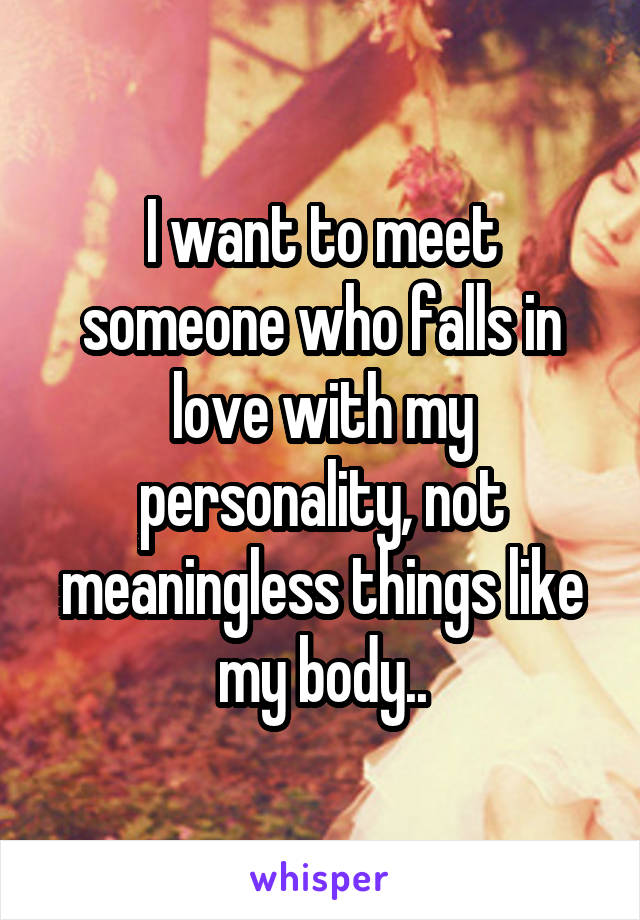 I want to meet someone who falls in love with my personality, not meaningless things like my body..