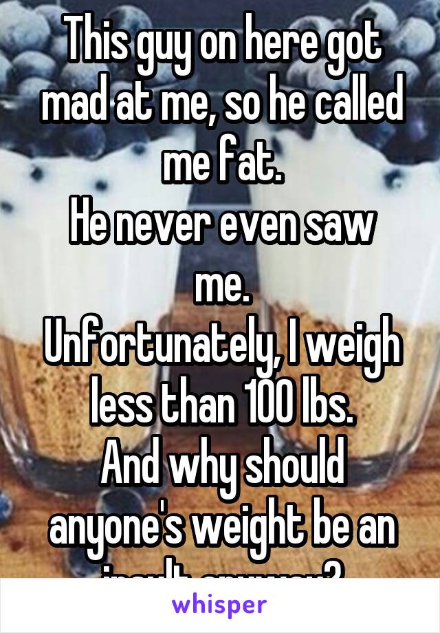 This guy on here got mad at me, so he called me fat.
He never even saw me.
Unfortunately, I weigh less than 100 lbs.
And why should anyone's weight be an insult anyway?