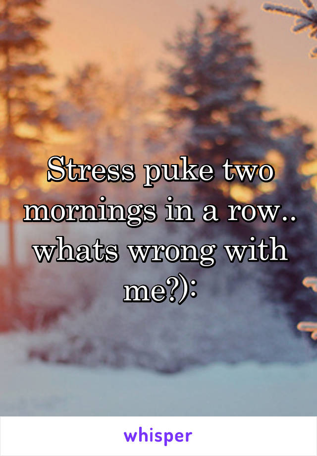 Stress puke two mornings in a row.. whats wrong with me?):