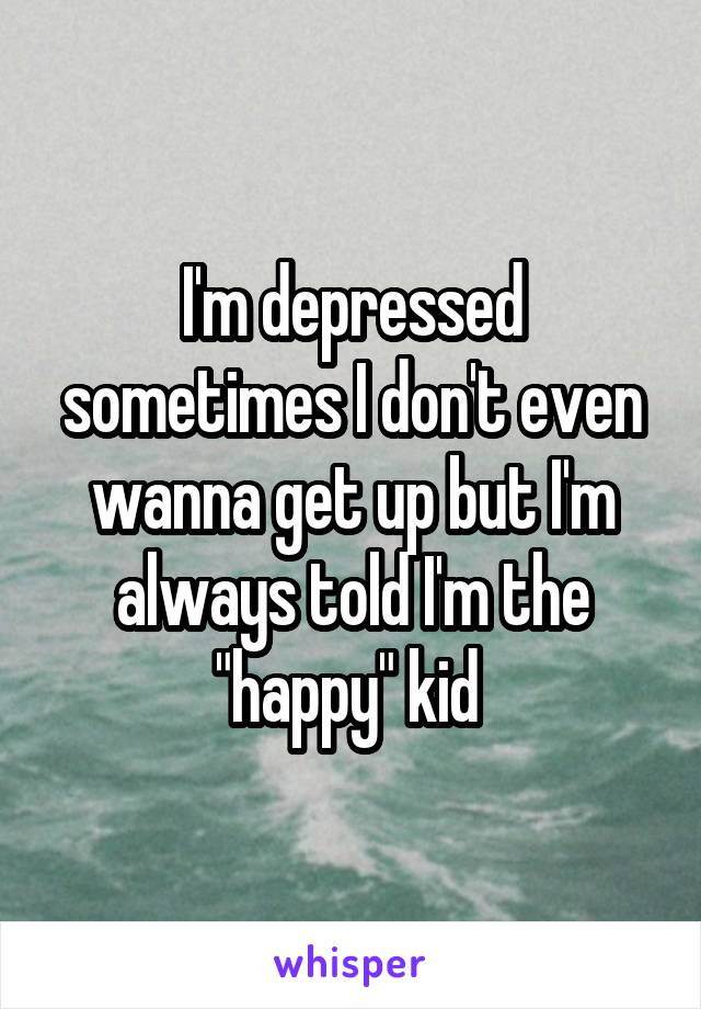 I'm depressed sometimes I don't even wanna get up but I'm always told I'm the "happy" kid 