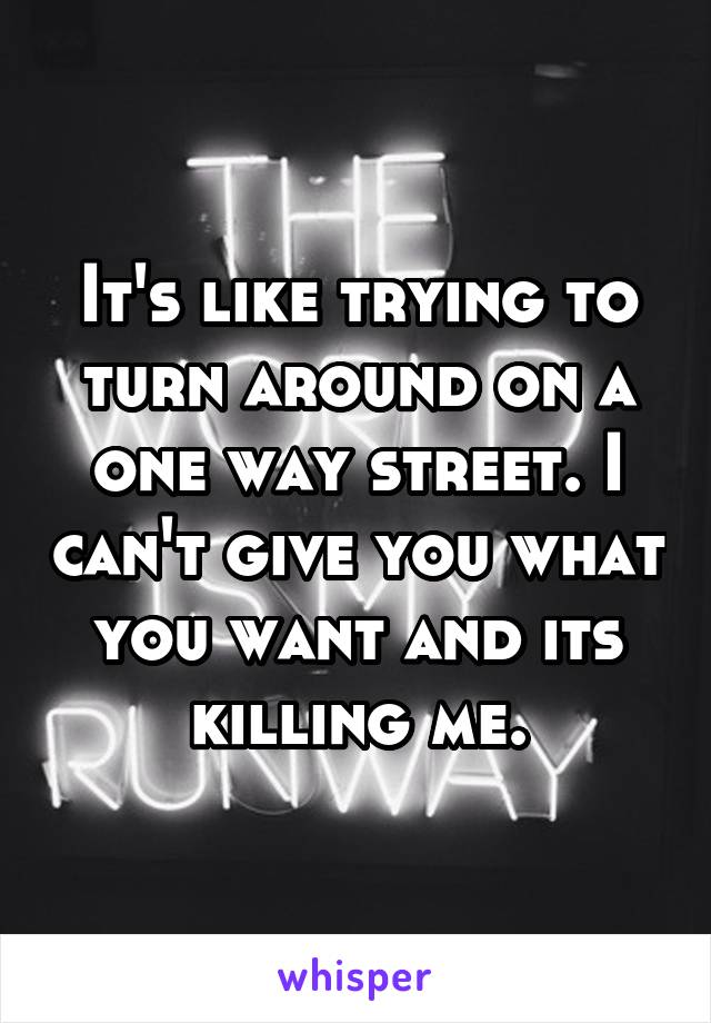 It's like trying to turn around on a one way street. I can't give you what you want and its killing me.