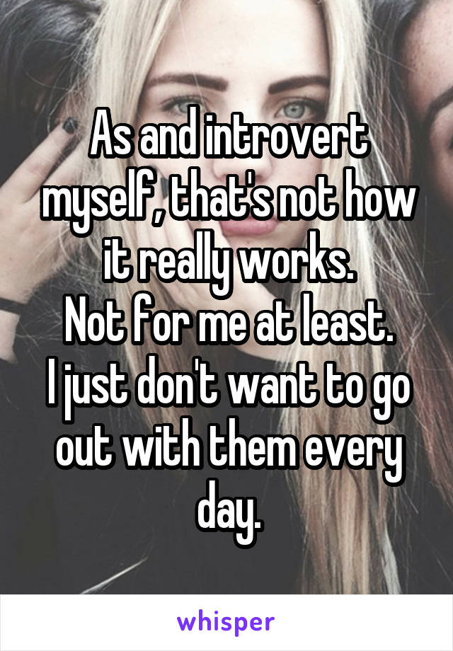 As and introvert myself, that's not how it really works.
Not for me at least.
I just don't want to go out with them every day.