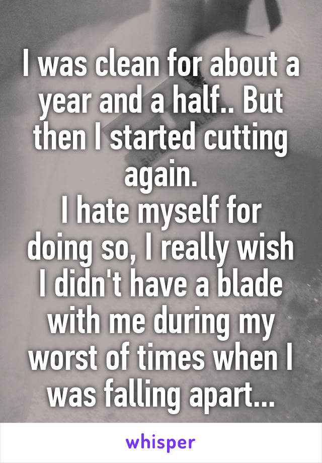 I was clean for about a year and a half.. But then I started cutting again.
I hate myself for doing so, I really wish I didn't have a blade with me during my worst of times when I was falling apart...