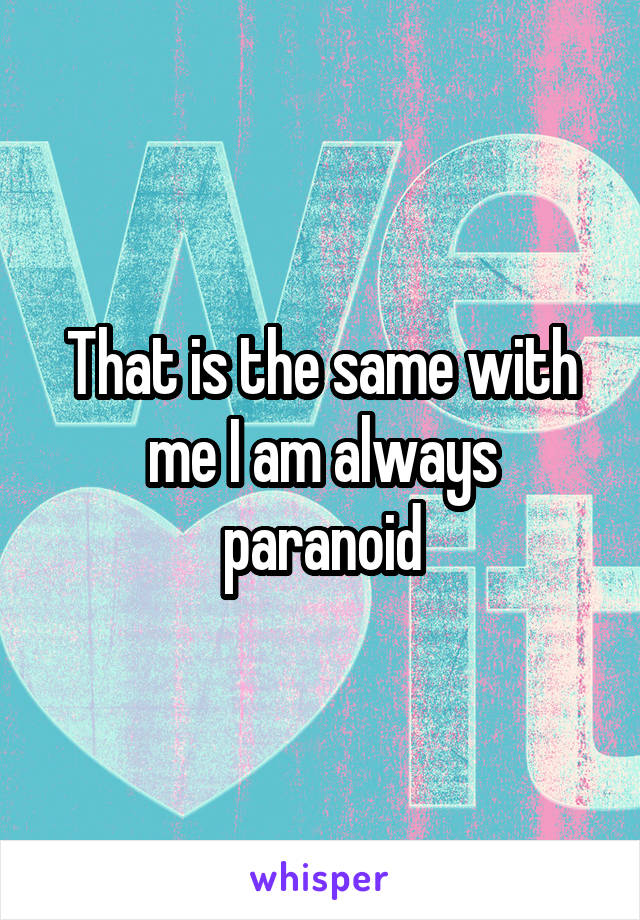 That is the same with me I am always paranoid