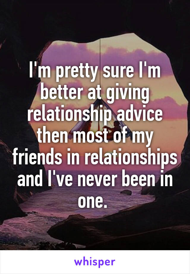 I'm pretty sure I'm better at giving relationship advice then most of my friends in relationships and I've never been in one. 