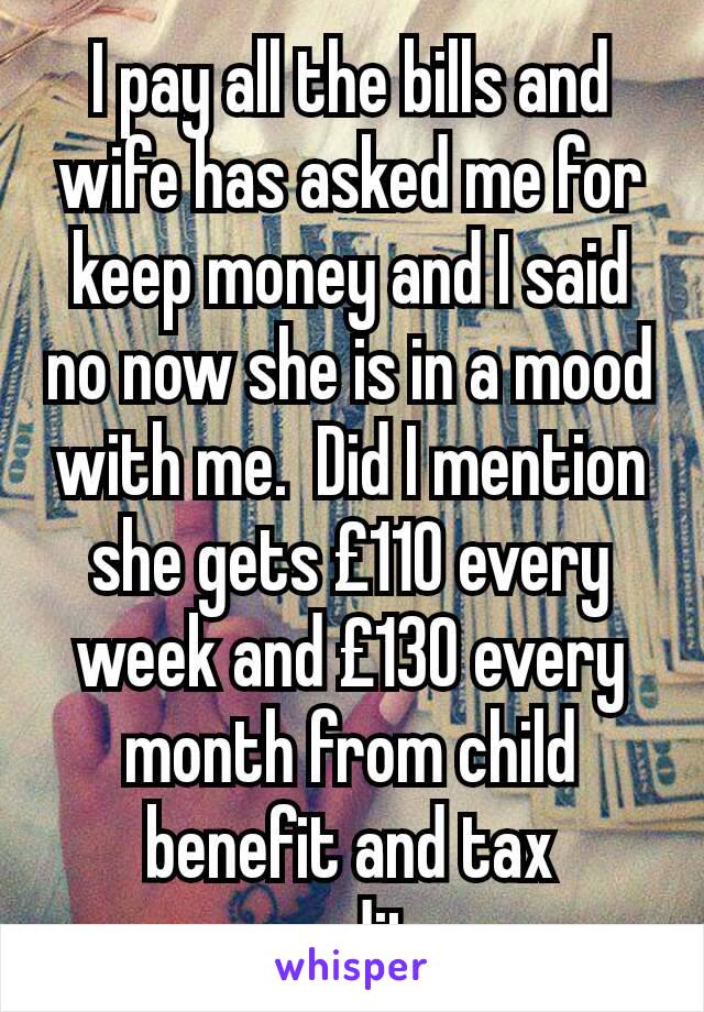 I pay all the bills and wife has asked me for keep money and I said no now she is in a mood with me.  Did I mention she gets £110 every week and £130 every month from child benefit and tax credits