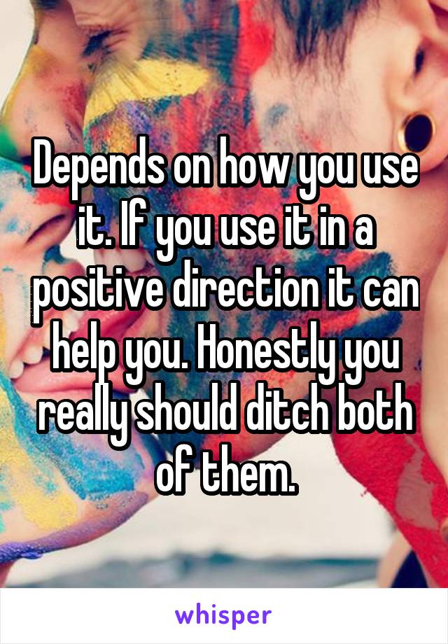 Depends on how you use it. If you use it in a positive direction it can help you. Honestly you really should ditch both of them.