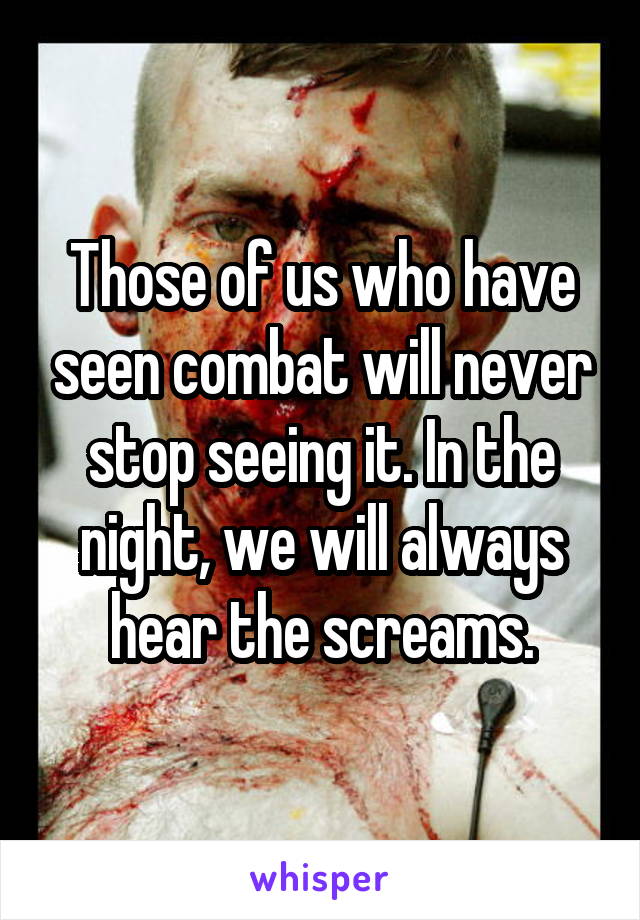 Those of us who have seen combat will never stop seeing it. In the night, we will always hear the screams.