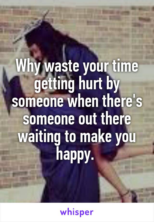 Why waste your time getting hurt by someone when there's someone out there waiting to make you happy. 