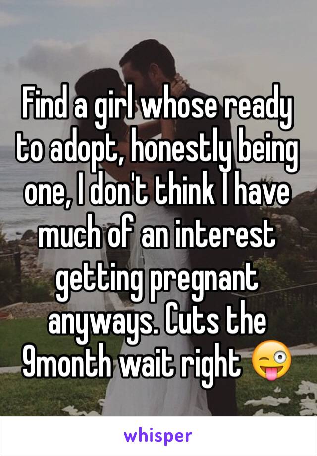 Find a girl whose ready to adopt, honestly being one, I don't think I have much of an interest getting pregnant anyways. Cuts the 9month wait right 😜