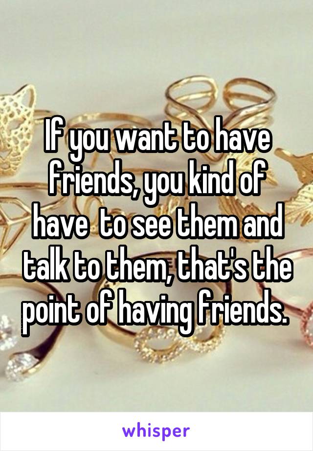 If you want to have friends, you kind of have  to see them and talk to them, that's the point of having friends. 