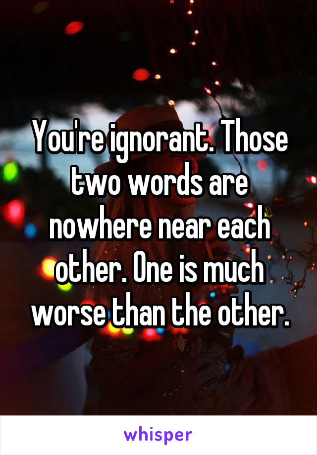 You're ignorant. Those two words are nowhere near each other. One is much worse than the other.