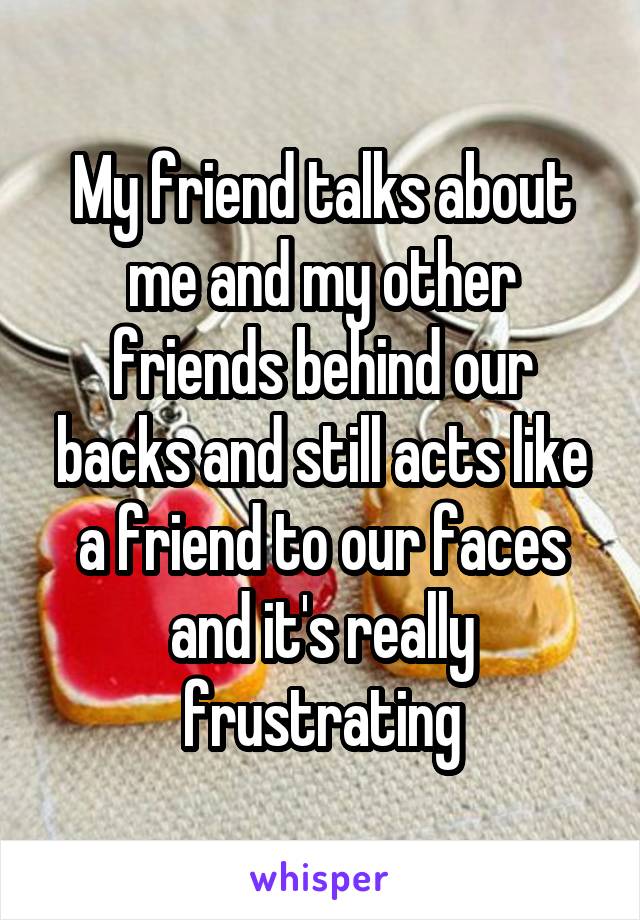 My friend talks about me and my other friends behind our backs and still acts like a friend to our faces and it's really frustrating