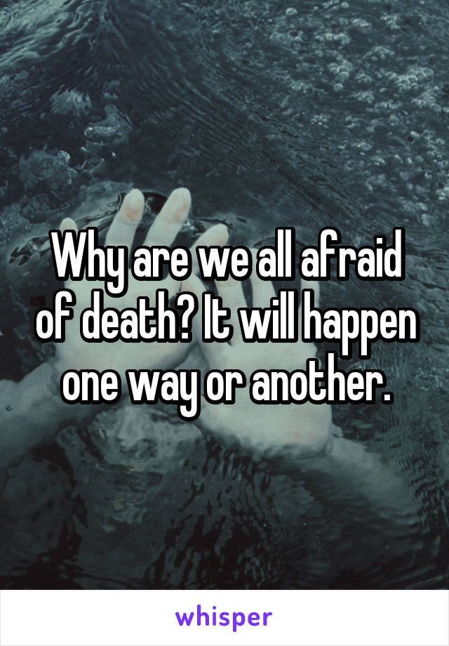 Why are we all afraid of death? It will happen one way or another.