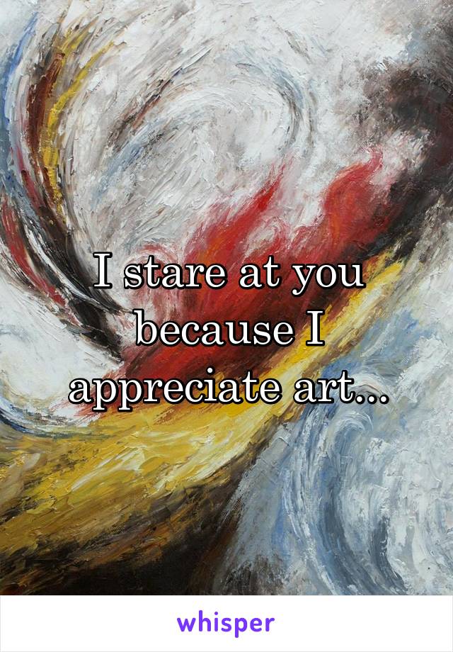 I stare at you because I appreciate art...