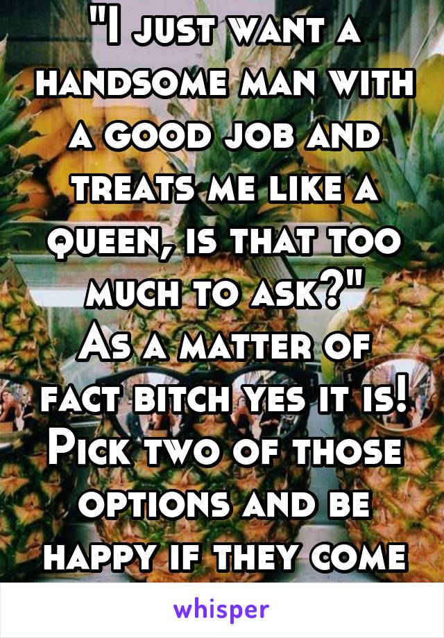 "I just want a handsome man with a good job and treats me like a queen, is that too much to ask?"
As a matter of fact bitch yes it is!
Pick two of those options and be happy if they come your way.