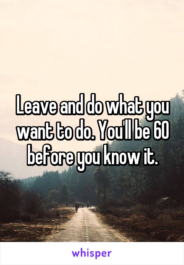 Leave and do what you want to do. You'll be 60 before you know it.