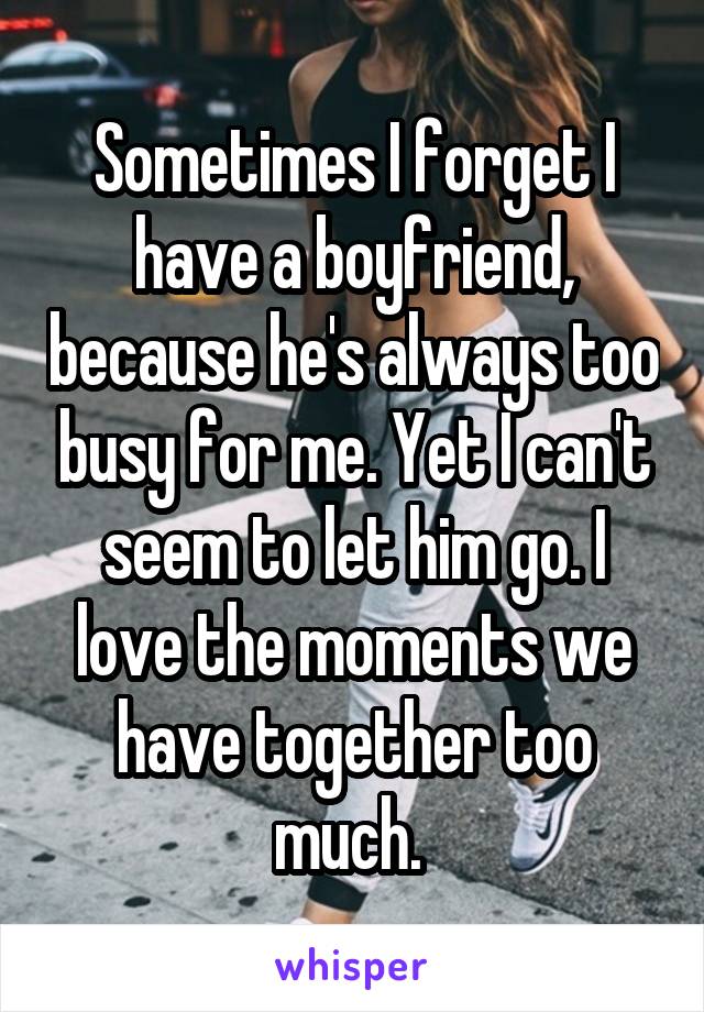 Sometimes I forget I have a boyfriend, because he's always too busy for me. Yet I can't seem to let him go. I love the moments we have together too much. 