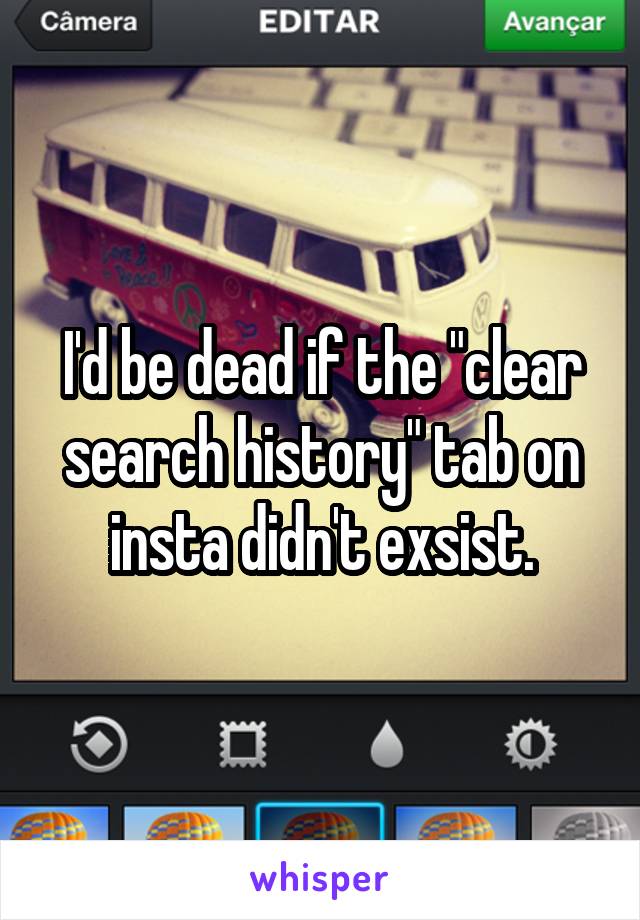 I'd be dead if the "clear search history" tab on insta didn't exsist.