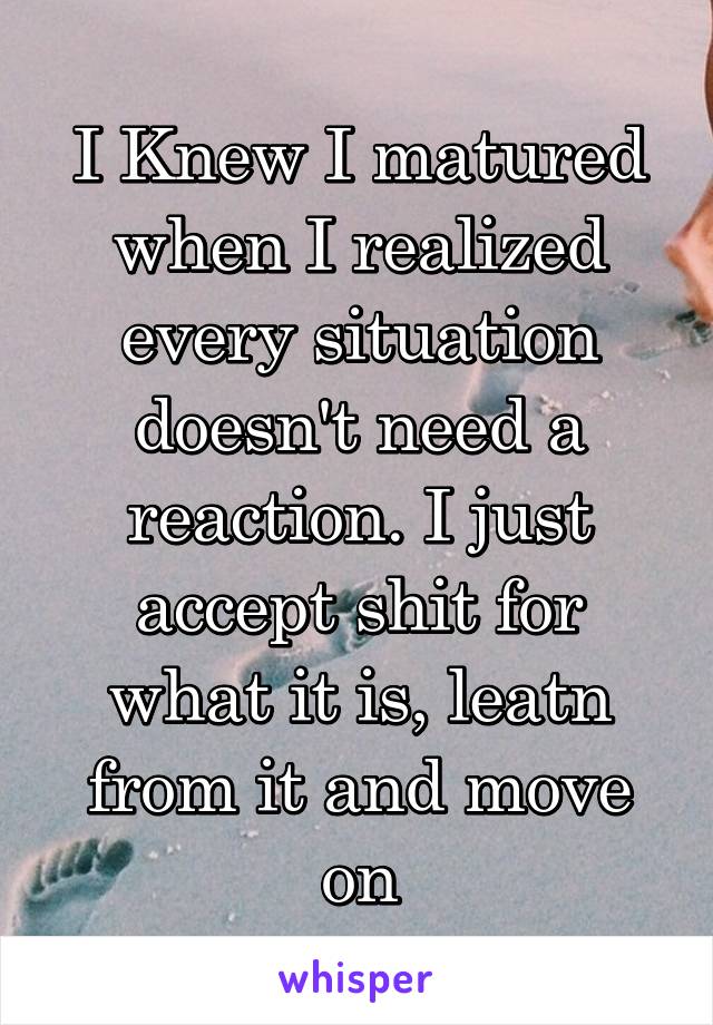 I Knew I matured when I realized every situation doesn't need a reaction. I just accept shit for what it is, leatn from it and move on