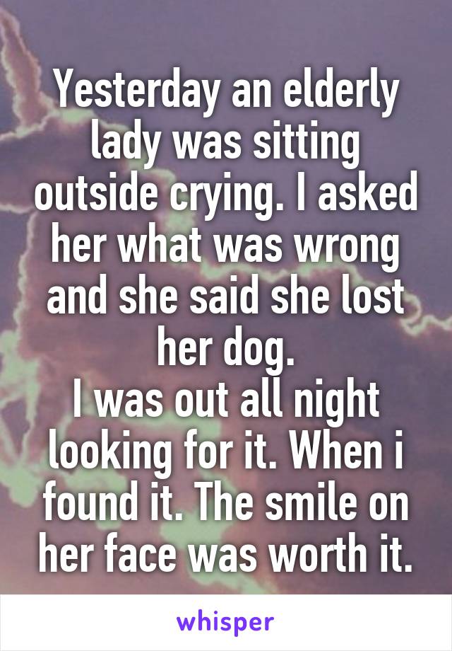 Yesterday an elderly lady was sitting outside crying. I asked her what was wrong and she said she lost her dog.
I was out all night looking for it. When i found it. The smile on her face was worth it.