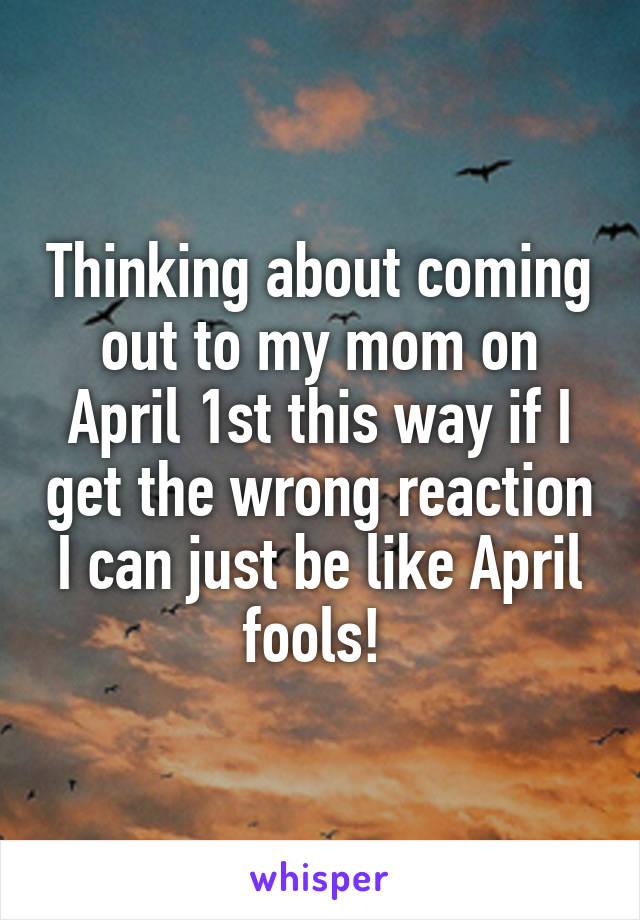 Thinking about coming out to my mom on April 1st this way if I get the wrong reaction I can just be like April fools! 