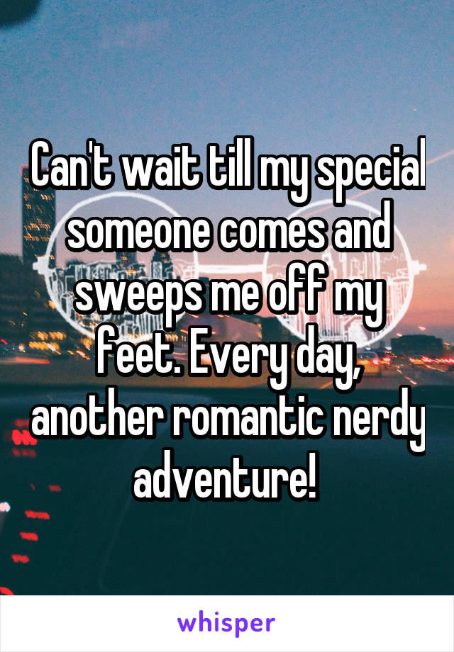 Can't wait till my special someone comes and sweeps me off my feet. Every day, another romantic nerdy adventure! 