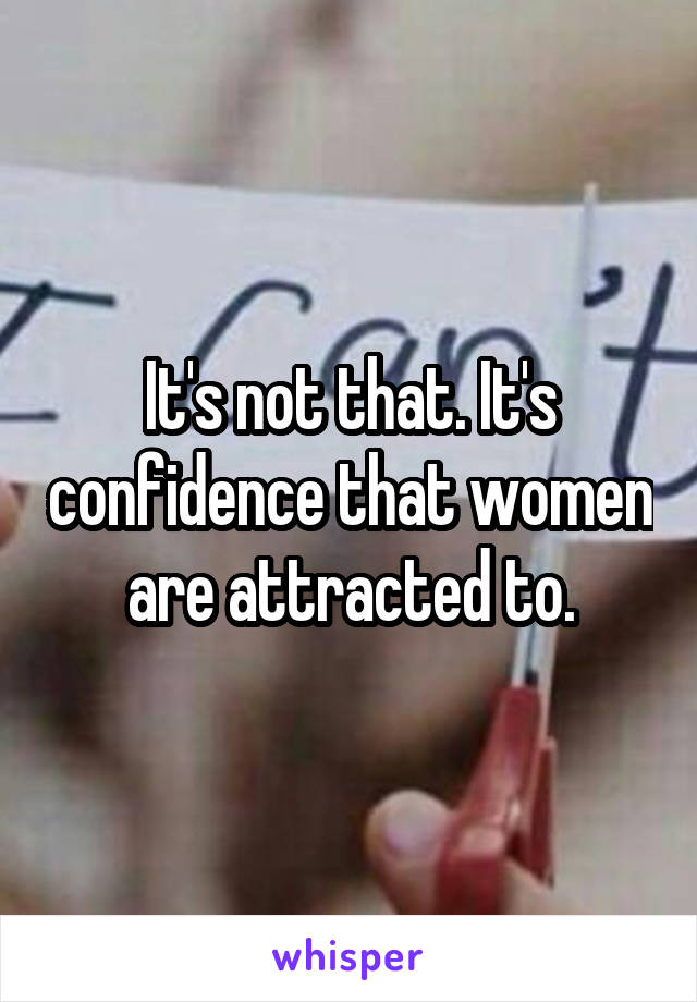 It's not that. It's confidence that women are attracted to.