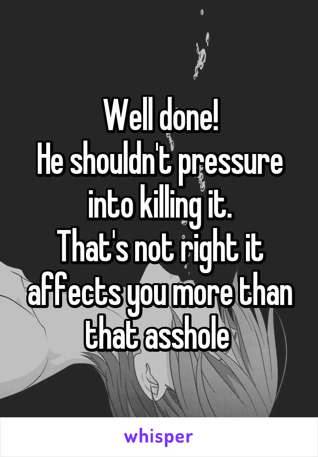 Well done!
He shouldn't pressure into killing it.
That's not right it affects you more than that asshole 