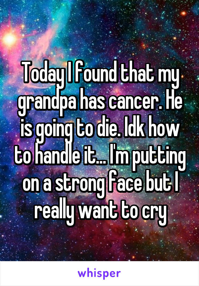 Today I found that my grandpa has cancer. He is going to die. Idk how to handle it... I'm putting on a strong face but I really want to cry