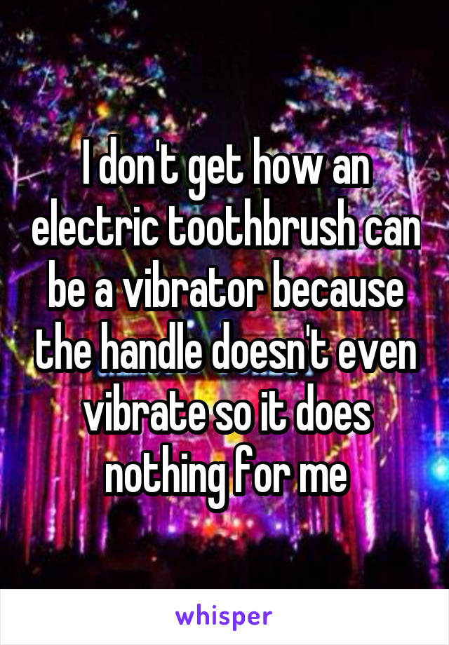 I don't get how an electric toothbrush can be a vibrator because the handle doesn't even vibrate so it does nothing for me