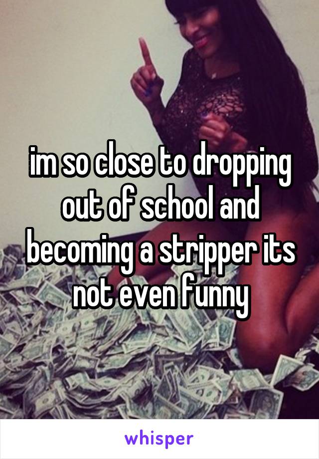 im so close to dropping out of school and becoming a stripper its not even funny