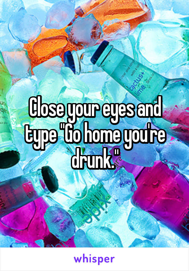 Close your eyes and type "Go home you're drunk."