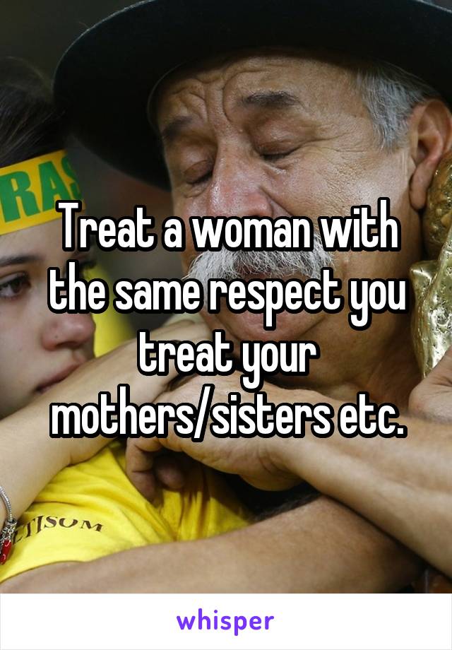 Treat a woman with the same respect you treat your mothers/sisters etc.